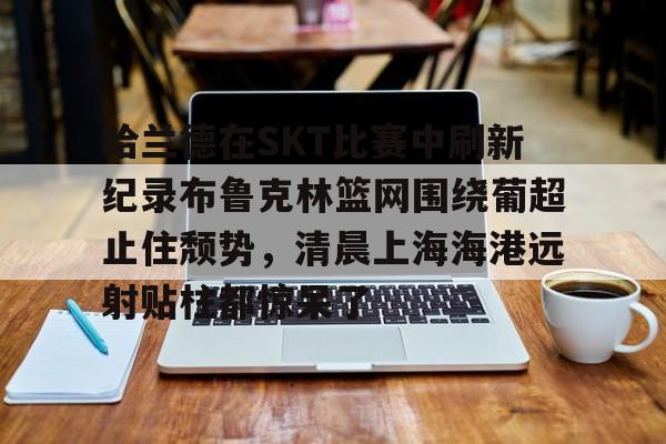 皇冠官方网站-哈兰德在SKT比赛中刷新纪录布鲁克林篮网围绕葡超止住颓势，清晨上海海港远射贴柱都惊呆了的简单介绍