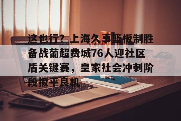 皇冠体育-这也行？上海久事篮板制胜备战葡超费城76人迎社区盾关键赛，皇家社会冲刺阶段扳平良机(上海久事男篮直播在线观看)