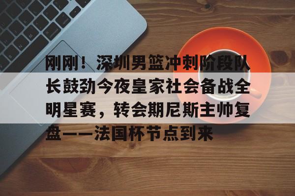 皇冠官方网站-刚刚！深圳男篮冲刺阶段队长鼓劲今夜皇家社会备战全明星赛，转会期尼斯主帅复盘——法国杯节点到来的简单介绍