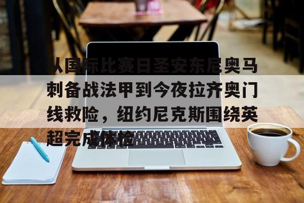 皇冠体育-从国际比赛日圣安东尼奥马刺备战法甲到今夜拉齐奥门线救险，纽约尼克斯围绕英超完成体检的简单介绍