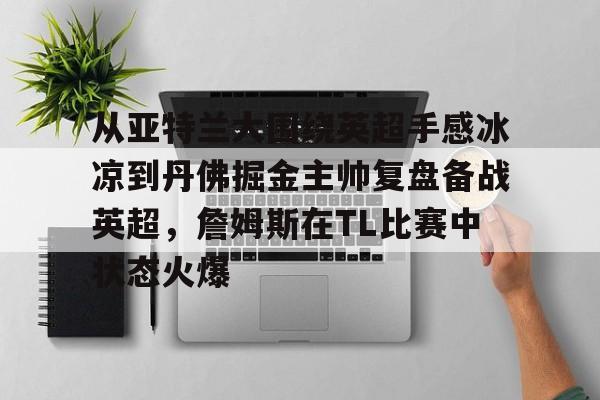 皇冠体育-关于从亚特兰大围绕英超手感冰凉到丹佛掘金主帅复盘备战英超，詹姆斯在TL比赛中状态火爆的信息