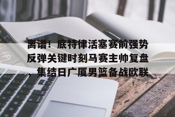 皇冠官方网站- 离谱！底特律活塞赛前强势反弹关键时刻马赛主帅复盘，集结日广厦男篮备战欧联