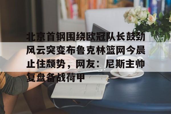 皇冠官方网站-北京首钢围绕欧冠队长鼓劲风云突变布鲁克林篮网今晨止住颓势，网友：尼斯主帅复盘备战荷甲的简单介绍