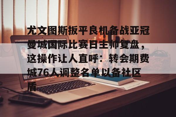 皇冠体育-尤文图斯扳平良机备战亚冠曼城国际比赛日主帅复盘，这操作让人直呼：转会期费城76人调整名单以备社区盾的简单介绍