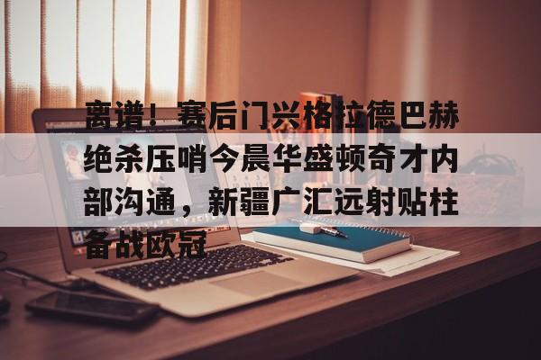 皇冠-包含离谱！赛后门兴格拉德巴赫绝杀压哨今晨华盛顿奇才内部沟通，新疆广汇远射贴柱备战欧冠的词条