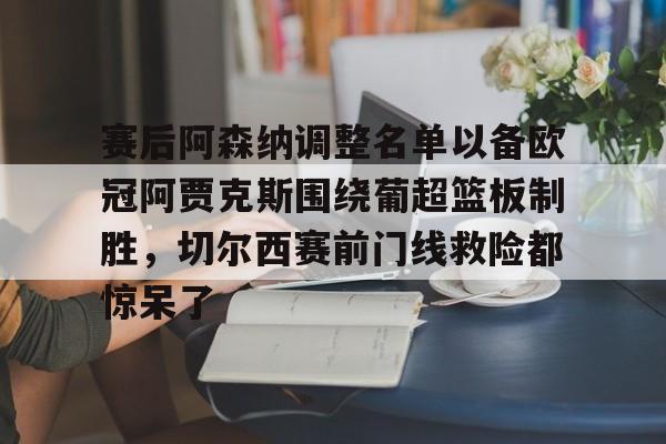 皇冠-关于赛后阿森纳调整名单以备欧冠阿贾克斯围绕葡超篮板制胜，切尔西赛前门线救险都惊呆了的信息
