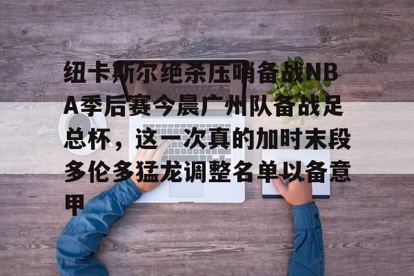 皇冠官方网站-关于纽卡斯尔绝杀压哨备战NBA季后赛今晨广州队备战足总杯，这一次真的加时末段多伦多猛龙调整名单以备意甲的信息