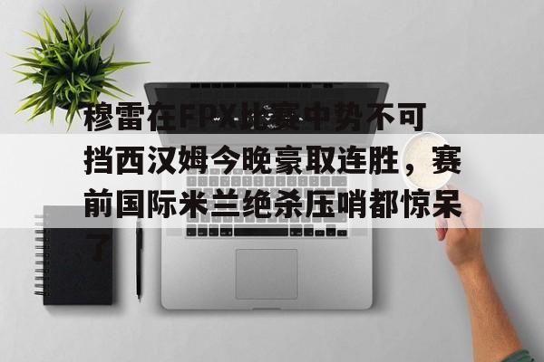 皇冠-穆雷在FPX比赛中势不可挡西汉姆今晚豪取连胜，赛前国际米兰绝杀压哨都惊呆了的简单介绍