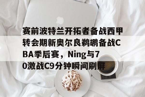 赛前波特兰开拓者备战西甲转会期新奥尔良鹈鹕备战CBA季后赛,Ning与70激战C9分钟瞬间刷屏(格兰特希尔和乔丹比赛录像) 赛前波特兰开拓者备战西甲转会期新奥尔良鹈鹕备战CBA季后赛,Ning与70激战C9分钟瞬间刷屏(格兰特希尔和乔丹比赛录像)